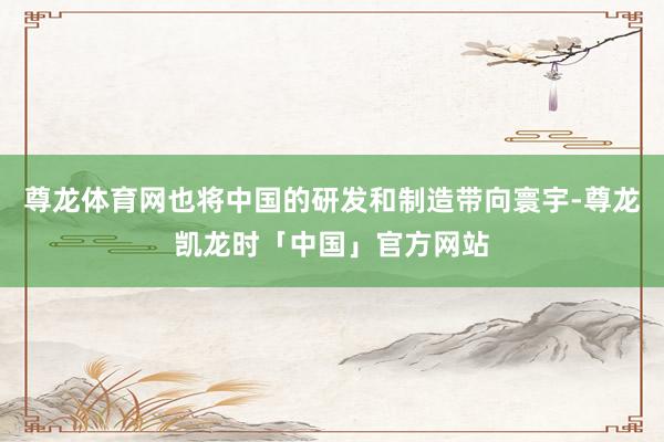 尊龙体育网也将中国的研发和制造带向寰宇-尊龙凯龙时「中国」官方网站