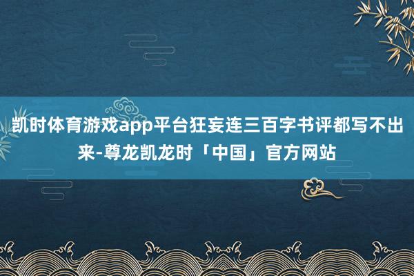 凯时体育游戏app平台狂妄连三百字书评都写不出来-尊龙凯龙时「中国」官方网站