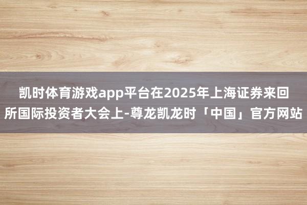凯时体育游戏app平台在2025年上海证券来回所国际投资者大会上-尊龙凯龙时「中国」官方网站