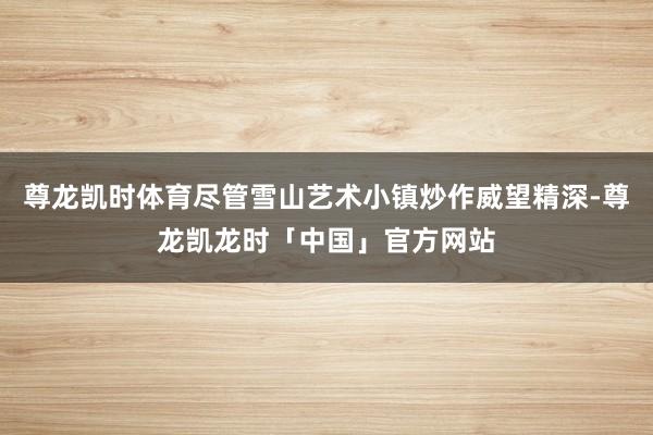 尊龙凯时体育尽管雪山艺术小镇炒作威望精深-尊龙凯龙时「中国」官方网站