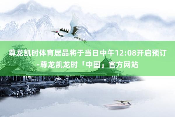 尊龙凯时体育居品将于当日中午12:08开启预订-尊龙凯龙时「中国」官方网站