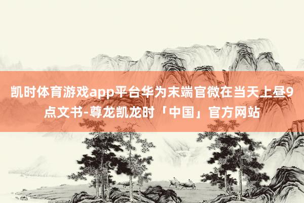 凯时体育游戏app平台华为末端官微在当天上昼9点文书-尊龙凯龙时「中国」官方网站