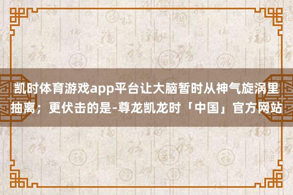 凯时体育游戏app平台让大脑暂时从神气旋涡里抽离；更伏击的是-尊龙凯龙时「中国」官方网站