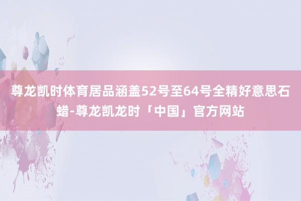 尊龙凯时体育居品涵盖52号至64号全精好意思石蜡-尊龙凯龙时「中国」官方网站