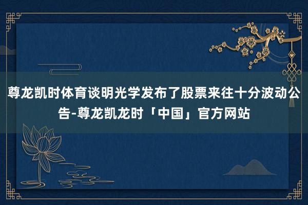 尊龙凯时体育谈明光学发布了股票来往十分波动公告-尊龙凯龙时「中国」官方网站