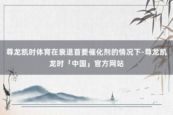 尊龙凯时体育在衰退首要催化剂的情况下-尊龙凯龙时「中国」官方网站