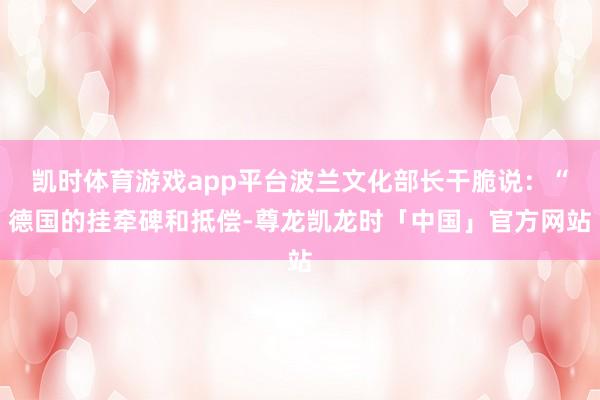 凯时体育游戏app平台波兰文化部长干脆说:“德国的挂牵碑和抵偿-尊龙凯龙时「中国」官方网站