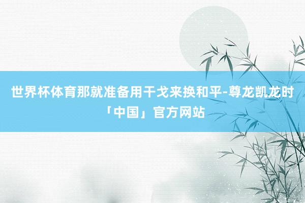 世界杯体育那就准备用干戈来换和平-尊龙凯龙时「中国」官方网站