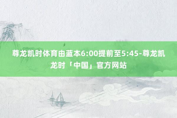 尊龙凯时体育由蓝本6:00提前至5:45-尊龙凯龙时「中国」官方网站