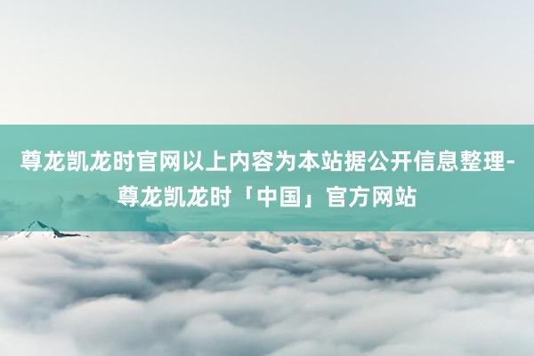 尊龙凯龙时官网以上内容为本站据公开信息整理-尊龙凯龙时「中国」官方网站