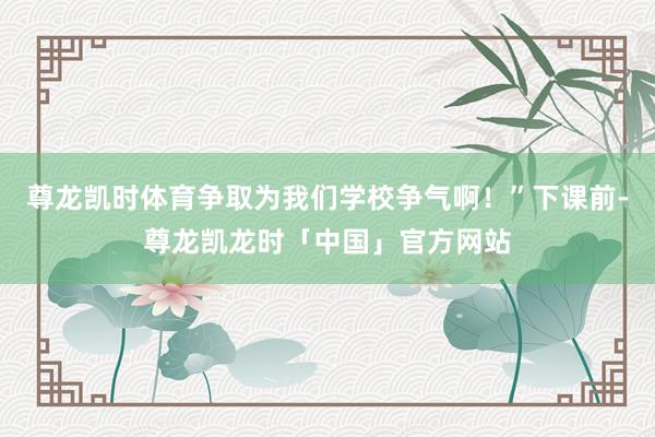 尊龙凯时体育争取为我们学校争气啊！”下课前-尊龙凯龙时「中国」官方网站