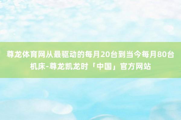 尊龙体育网从最驱动的每月20台到当今每月80台机床-尊龙凯龙时「中国」官方网站