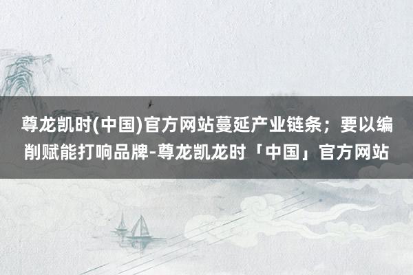尊龙凯时(中国)官方网站蔓延产业链条；要以编削赋能打响品牌-尊龙凯龙时「中国」官方网站