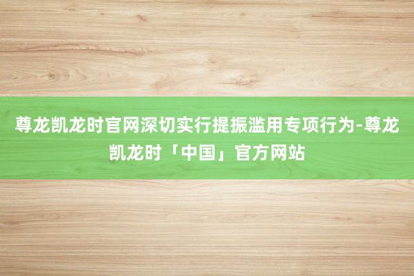 尊龙凯龙时官网深切实行提振滥用专项行为-尊龙凯龙时「中国」官方网站