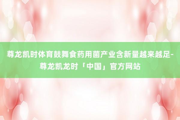 尊龙凯时体育鼓舞食药用菌产业含新量越来越足-尊龙凯龙时「中国」官方网站