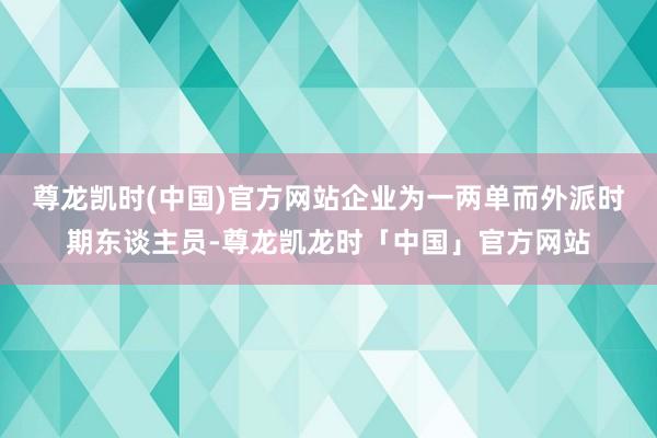 尊龙凯时(中国)官方网站企业为一两单而外派时期东谈主员-尊龙凯龙时「中国」官方网站