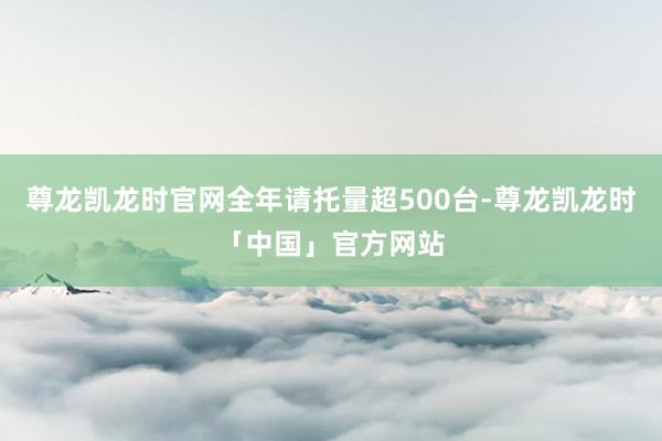 尊龙凯龙时官网全年请托量超500台-尊龙凯龙时「中国」官方网站