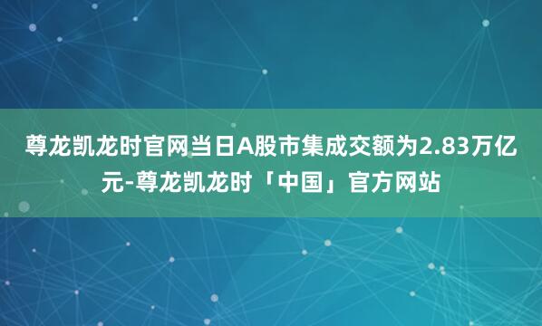 尊龙凯龙时官网当日A股市集成交额为2.83万亿元-尊龙凯龙时「中国」官方网站