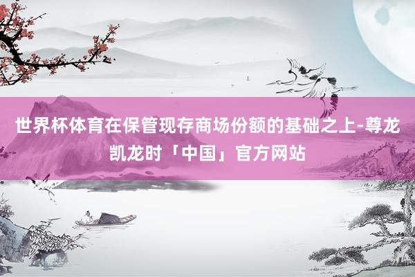 世界杯体育在保管现存商场份额的基础之上-尊龙凯龙时「中国」官方网站