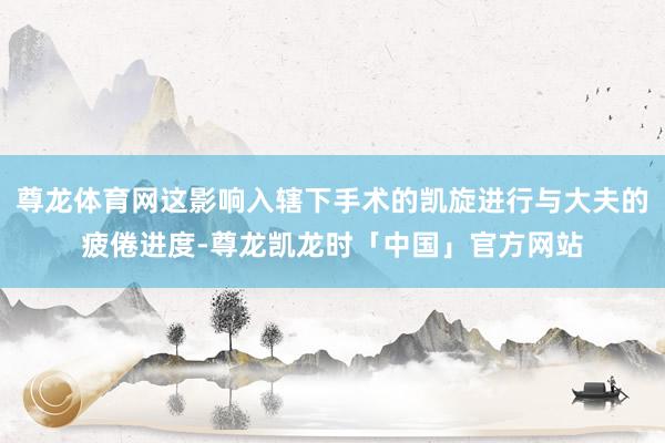 尊龙体育网这影响入辖下手术的凯旋进行与大夫的疲倦进度-尊龙凯龙时「中国」官方网站