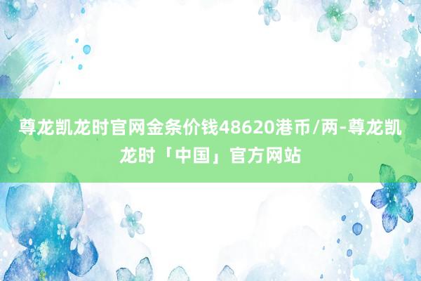 尊龙凯龙时官网金条价钱48620港币/两-尊龙凯龙时「中国」官方网站