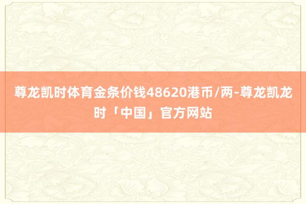 尊龙凯时体育金条价钱48620港币/两-尊龙凯龙时「中国」官方网站