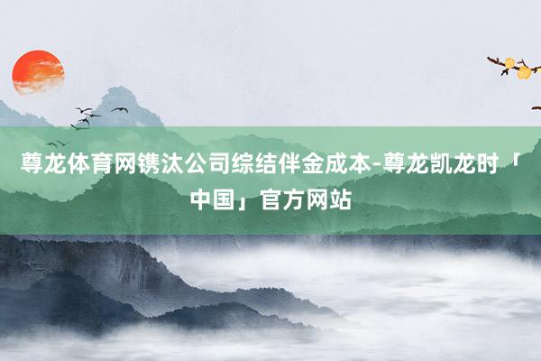 尊龙体育网镌汰公司综结伴金成本-尊龙凯龙时「中国」官方网站
