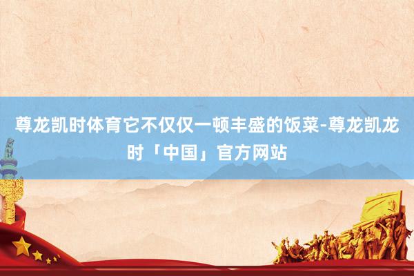 尊龙凯时体育它不仅仅一顿丰盛的饭菜-尊龙凯龙时「中国」官方网站