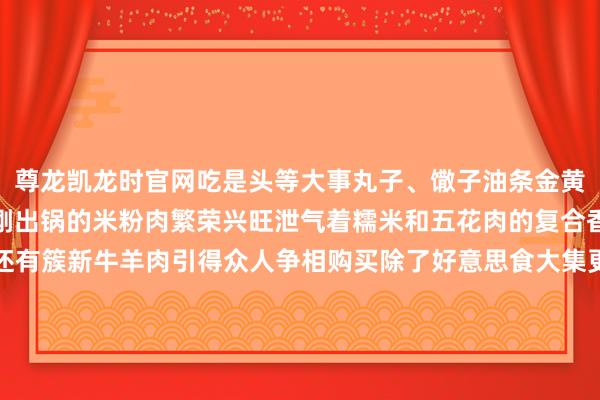尊龙凯龙时官网吃是头等大事丸子、馓子油条金黄松脆一口下去唇齿留香刚出锅的米粉肉繁荣兴旺泄气着糯米和五花肉的复合香气让东谈主垂涎三尺还有簇新牛羊肉引得众人争相购买除了好意思食大集更是年货一站式天国红纸对子、红灯笼把大集映得通红新衣新鞋、锅碗瓢盆日用杂货一应俱全判袂许久的家东谈主手挽入辖下手有说有笑把年味装入口袋把团圆留在心底对在外打拼的阜阳东谈主来说赶大集不是绵薄购物是找回童年记念是触摸家乡温度是把“根”再行扎回旧地这繁荣兴旺的东谈主间炊火调整一年驱驰也点亮新一年的期盼过年回家别忙着刷手机去赶一场农村大集吧！走一走老到的街谈听一听亲切的乡音尝一尝耿耿于怀的滋味在大集的熙攘里过一个吵杂、团圆的幸福年！发布于：北京市-尊龙凯龙时「中国」官方网站