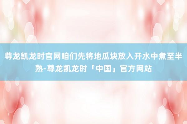 尊龙凯龙时官网咱们先将地瓜块放入开水中煮至半熟-尊龙凯龙时「中国」官方网站