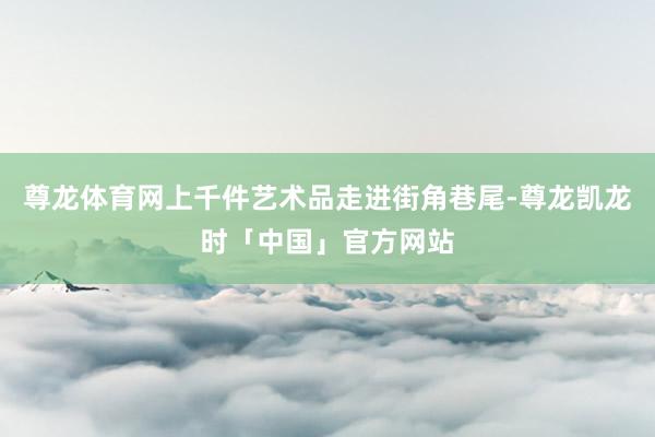 尊龙体育网上千件艺术品走进街角巷尾-尊龙凯龙时「中国」官方网站