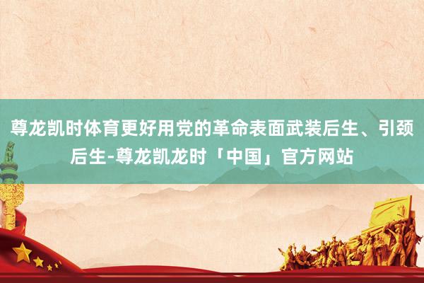 尊龙凯时体育更好用党的革命表面武装后生、引颈后生-尊龙凯龙时「中国」官方网站