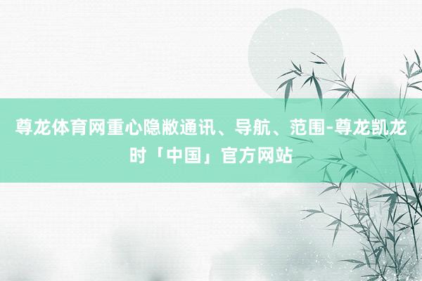 尊龙体育网重心隐敝通讯、导航、范围-尊龙凯龙时「中国」官方网站