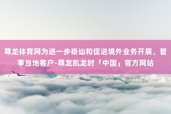 尊龙体育网为进一步褂讪和促进境外业务开展、管事当地客户-尊龙凯龙时「中国」官方网站